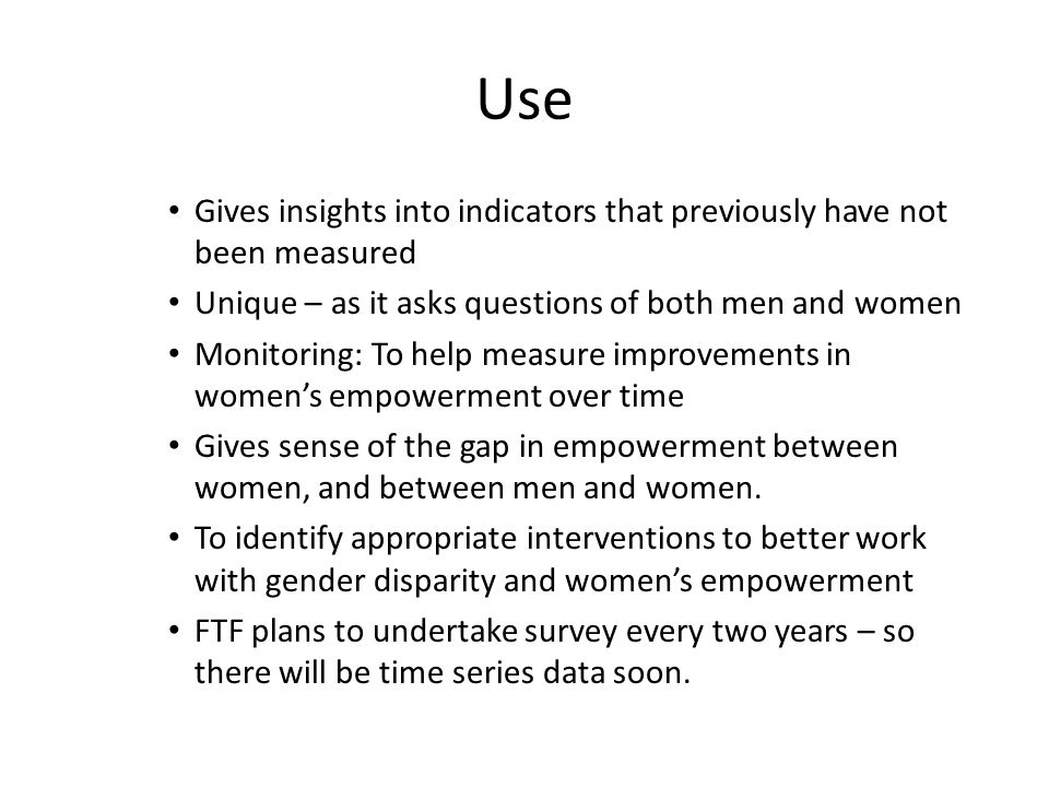 Use Gives insights into indicators that previously have not been measured Unique – as it asks questions of both men and women Monitoring: To help measure improvements in women’s empowerment over time Gives sense of the gap in empowerment between women, and between men and women.
