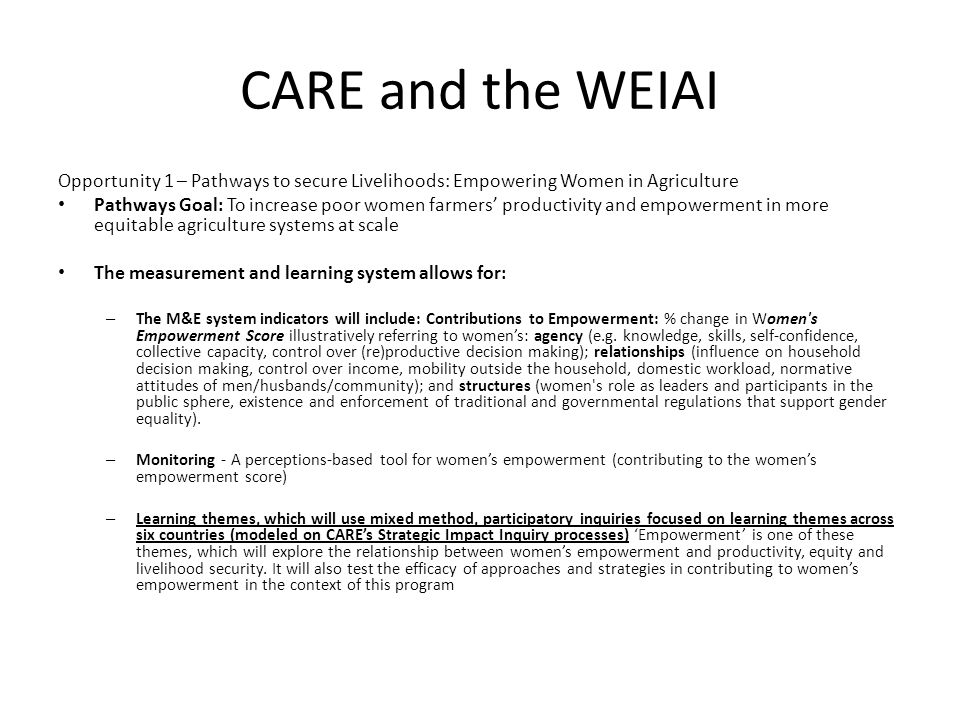 CARE and the WEIAI Opportunity 1 – Pathways to secure Livelihoods: Empowering Women in Agriculture Pathways Goal: To increase poor women farmers’ productivity and empowerment in more equitable agriculture systems at scale The measurement and learning system allows for: – The M&E system indicators will include: Contributions to Empowerment: % change in Women s Empowerment Score illustratively referring to women’s: agency (e.g.