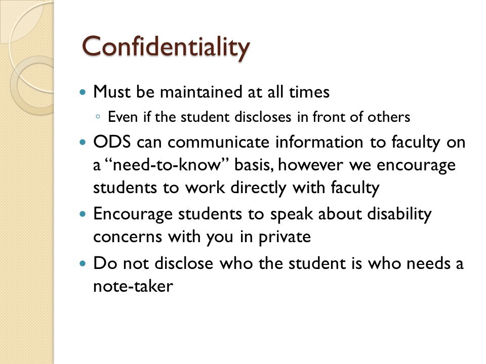 Confidentiality Must be maintained at all times ◦ Even if the student discloses in front of others ODS can communicate information to faculty on a need-to-know basis, however we encourage students to work directly with faculty Encourage students to speak about disability concerns with you in private Do not disclose who the student is who needs a note-taker