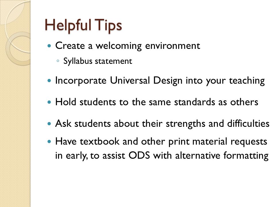 Helpful Tips Create a welcoming environment ◦ Syllabus statement Incorporate Universal Design into your teaching Hold students to the same standards as others Ask students about their strengths and difficulties Have textbook and other print material requests in early, to assist ODS with alternative formatting