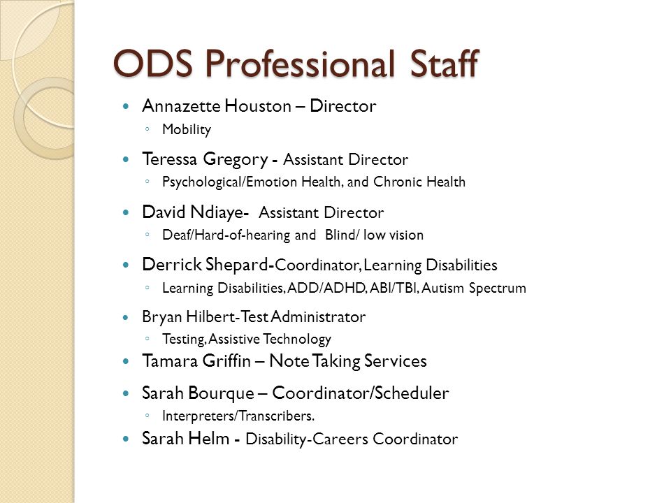 ODS Professional Staff Annazette Houston – Director ◦ Mobility Teressa Gregory - Assistant Director ◦ Psychological/Emotion Health, and Chronic Health David Ndiaye- Assistant Director ◦ Deaf/Hard-of-hearing and Blind/ low vision Derrick Shepard- Coordinator, Learning Disabilities ◦ Learning Disabilities, ADD/ADHD, ABI/TBI, Autism Spectrum Bryan Hilbert-Test Administrator ◦ Testing, Assistive Technology Tamara Griffin – Note Taking Services Sarah Bourque – Coordinator/Scheduler ◦ Interpreters/Transcribers.