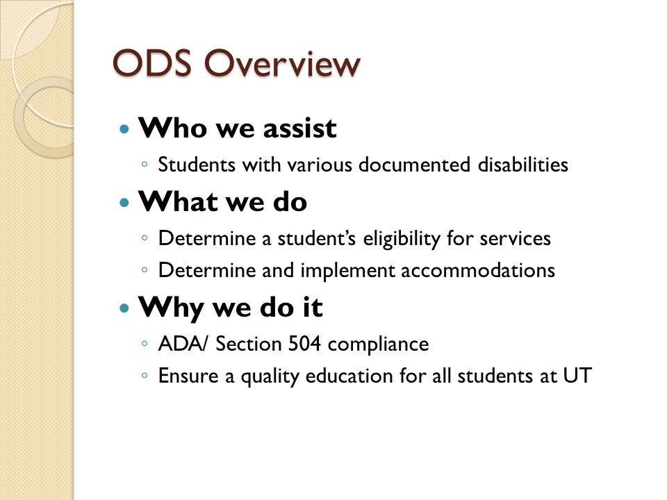 ODS Overview Who we assist ◦ Students with various documented disabilities What we do ◦ Determine a student’s eligibility for services ◦ Determine and implement accommodations Why we do it ◦ ADA/ Section 504 compliance ◦ Ensure a quality education for all students at UT
