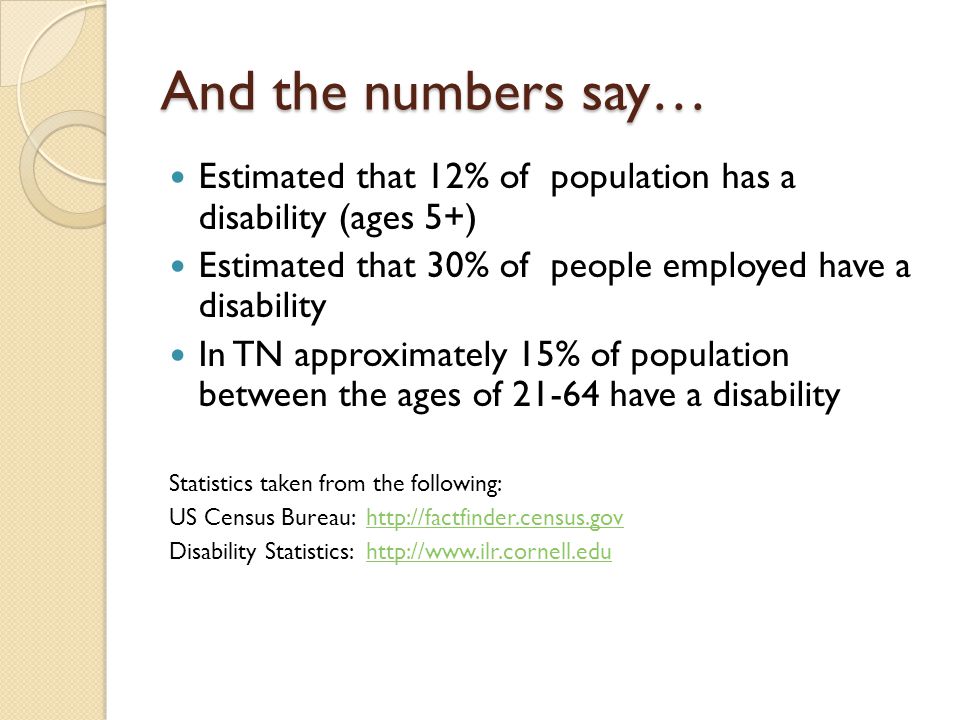 And the numbers say… Estimated that 12% of population has a disability (ages 5+) Estimated that 30% of people employed have a disability In TN approximately 15% of population between the ages of have a disability Statistics taken from the following: US Census Bureau:   Disability Statistics: