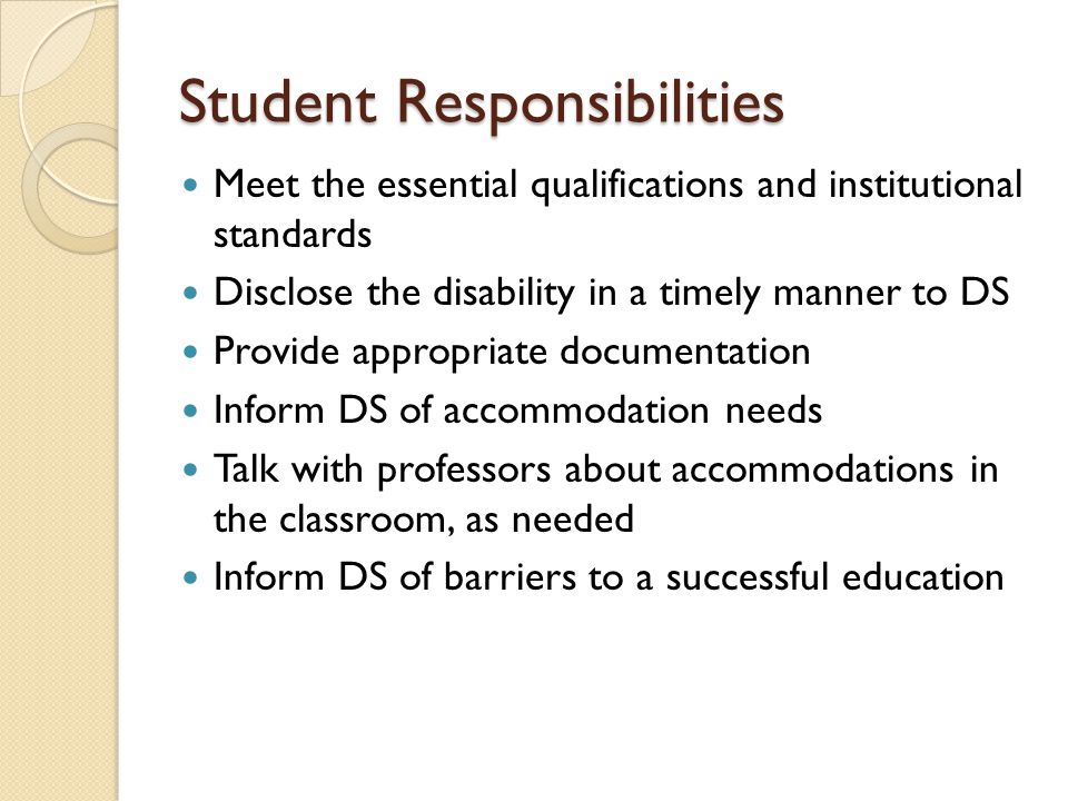 Student Responsibilities Meet the essential qualifications and institutional standards Disclose the disability in a timely manner to DS Provide appropriate documentation Inform DS of accommodation needs Talk with professors about accommodations in the classroom, as needed Inform DS of barriers to a successful education