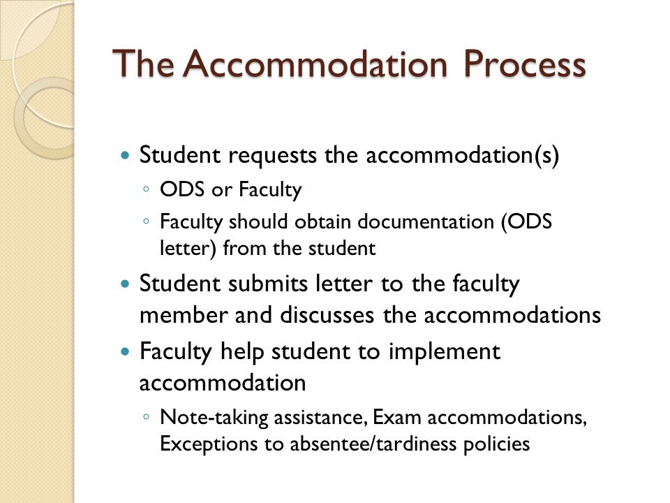 The Accommodation Process Student requests the accommodation(s) ◦ ODS or Faculty ◦ Faculty should obtain documentation (ODS letter) from the student Student submits letter to the faculty member and discusses the accommodations Faculty help student to implement accommodation ◦ Note-taking assistance, Exam accommodations, Exceptions to absentee/tardiness policies