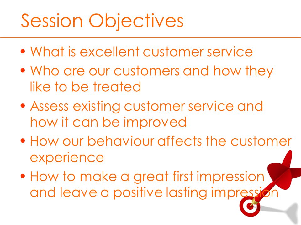 Session Objectives What is excellent customer service Who are our customers and how they like to be treated Assess existing customer service and how it can be improved How our behaviour affects the customer experience How to make a great first impression and leave a positive lasting impression