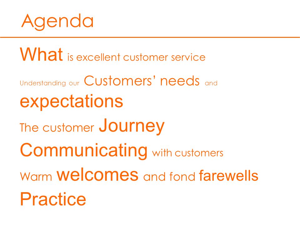 Agenda What is excellent customer service Understanding our Customers’ needs and expectations The customer Journey Communicating with customers Warm welcomes and fond farewells Practice