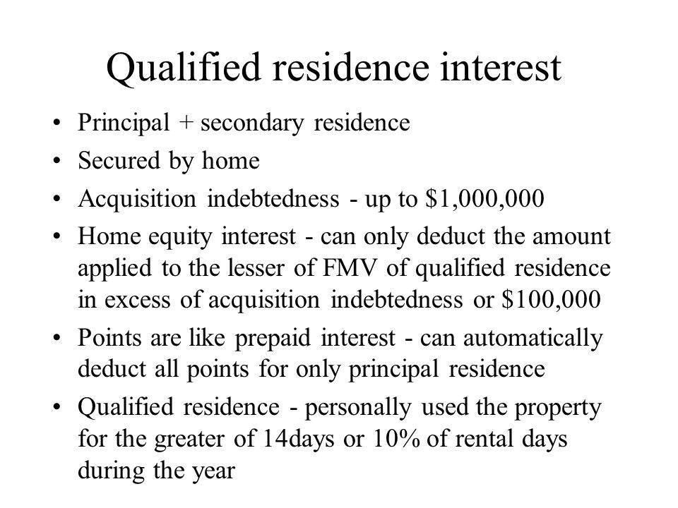 Qualified residence interest Principal + secondary residence Secured by home Acquisition indebtedness - up to $1,000,000 Home equity interest - can only deduct the amount applied to the lesser of FMV of qualified residence in excess of acquisition indebtedness or $100,000 Points are like prepaid interest - can automatically deduct all points for only principal residence Qualified residence - personally used the property for the greater of 14days or 10% of rental days during the year