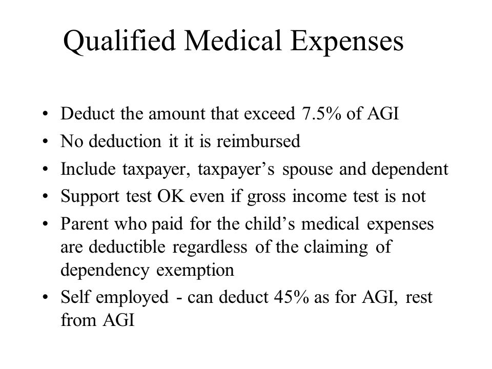 Qualified Medical Expenses Deduct the amount that exceed 7.5% of AGI No deduction it it is reimbursed Include taxpayer, taxpayer’s spouse and dependent Support test OK even if gross income test is not Parent who paid for the child’s medical expenses are deductible regardless of the claiming of dependency exemption Self employed - can deduct 45% as for AGI, rest from AGI