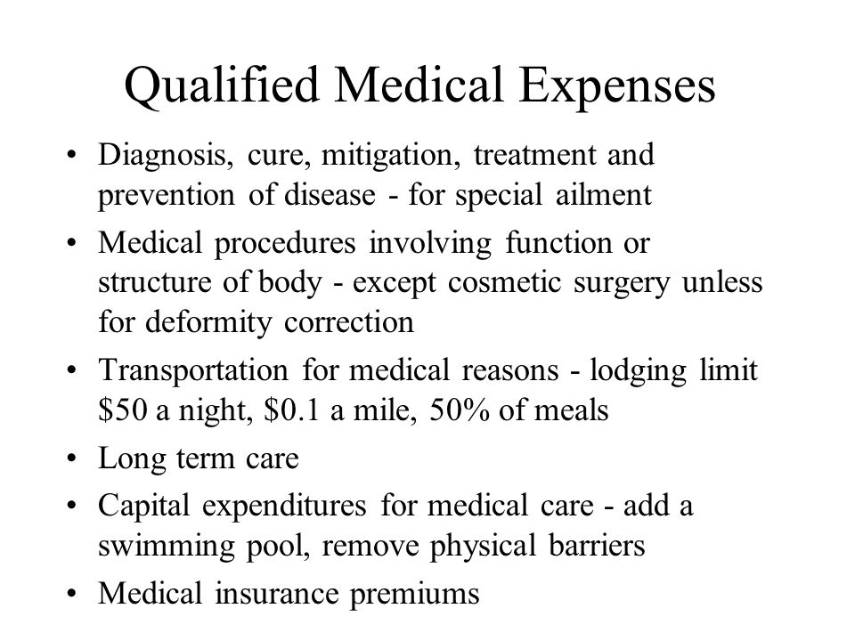 Qualified Medical Expenses Diagnosis, cure, mitigation, treatment and prevention of disease - for special ailment Medical procedures involving function or structure of body - except cosmetic surgery unless for deformity correction Transportation for medical reasons - lodging limit $50 a night, $0.1 a mile, 50% of meals Long term care Capital expenditures for medical care - add a swimming pool, remove physical barriers Medical insurance premiums