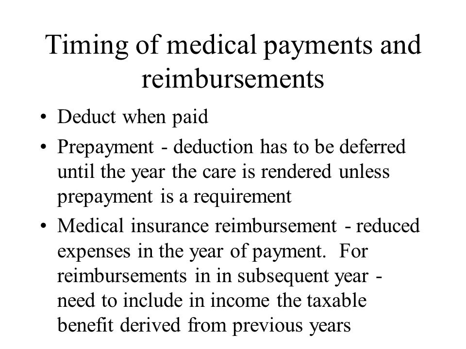 Timing of medical payments and reimbursements Deduct when paid Prepayment - deduction has to be deferred until the year the care is rendered unless prepayment is a requirement Medical insurance reimbursement - reduced expenses in the year of payment.
