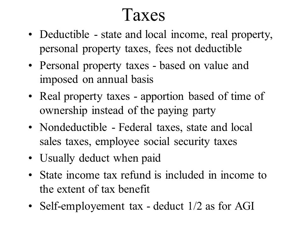 Taxes Deductible - state and local income, real property, personal property taxes, fees not deductible Personal property taxes - based on value and imposed on annual basis Real property taxes - apportion based of time of ownership instead of the paying party Nondeductible - Federal taxes, state and local sales taxes, employee social security taxes Usually deduct when paid State income tax refund is included in income to the extent of tax benefit Self-employement tax - deduct 1/2 as for AGI