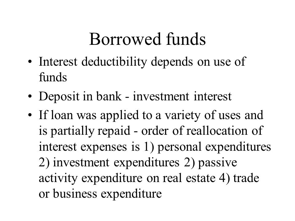Borrowed funds Interest deductibility depends on use of funds Deposit in bank - investment interest If loan was applied to a variety of uses and is partially repaid - order of reallocation of interest expenses is 1) personal expenditures 2) investment expenditures 2) passive activity expenditure on real estate 4) trade or business expenditure