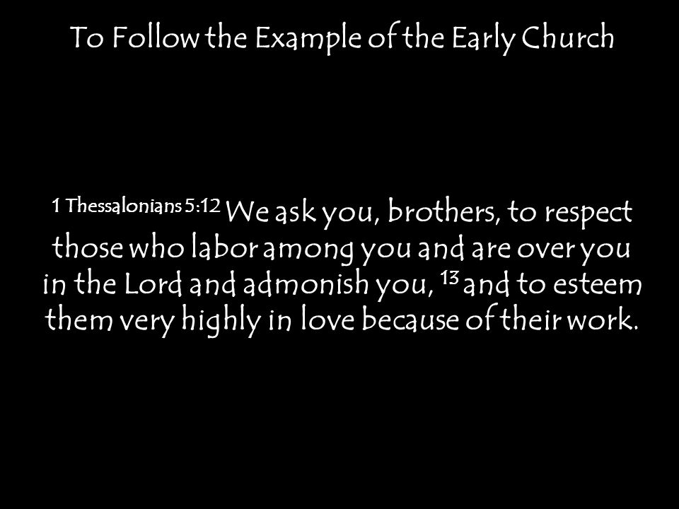 To Follow the Example of the Early Church 1 Thessalonians 5:12 We ask you, brothers, to respect those who labor among you and are over you in the Lord and admonish you, 13 and to esteem them very highly in love because of their work.