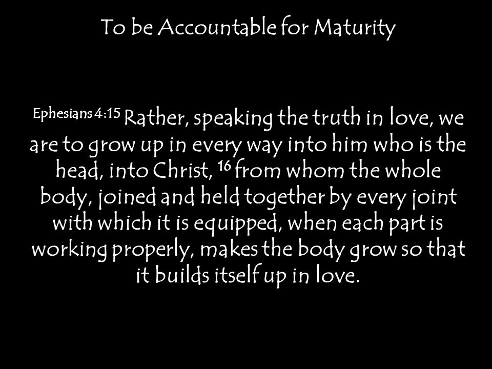 To be Accountable for Maturity Ephesians 4:15 Rather, speaking the truth in love, we are to grow up in every way into him who is the head, into Christ, 16 from whom the whole body, joined and held together by every joint with which it is equipped, when each part is working properly, makes the body grow so that it builds itself up in love.