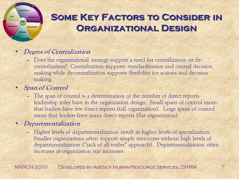 MARCH 2010Developed by Agency Human Resource Services, DHRM7 Some Key Factors to Consider in Organizational Design Degree of Centralization –Does the organizational strategy support a need for centralization or de- centralization.