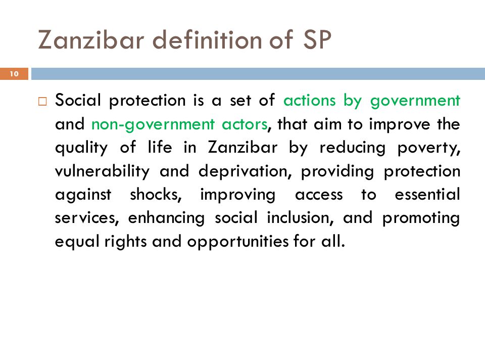 Zanzibar definition of SP 10  Social protection is a set of actions by government and non-government actors, that aim to improve the quality of life in Zanzibar by reducing poverty, vulnerability and deprivation, providing protection against shocks, improving access to essential services, enhancing social inclusion, and promoting equal rights and opportunities for all.