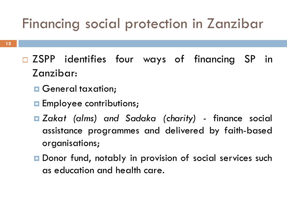 Financing social protection in Zanzibar 12  ZSPP identifies four ways of financing SP in Zanzibar:  General taxation;  Employee contributions;  Zakat (alms) and Sadaka (charity) - finance social assistance programmes and delivered by faith-based organisations;  Donor fund, notably in provision of social services such as education and health care.