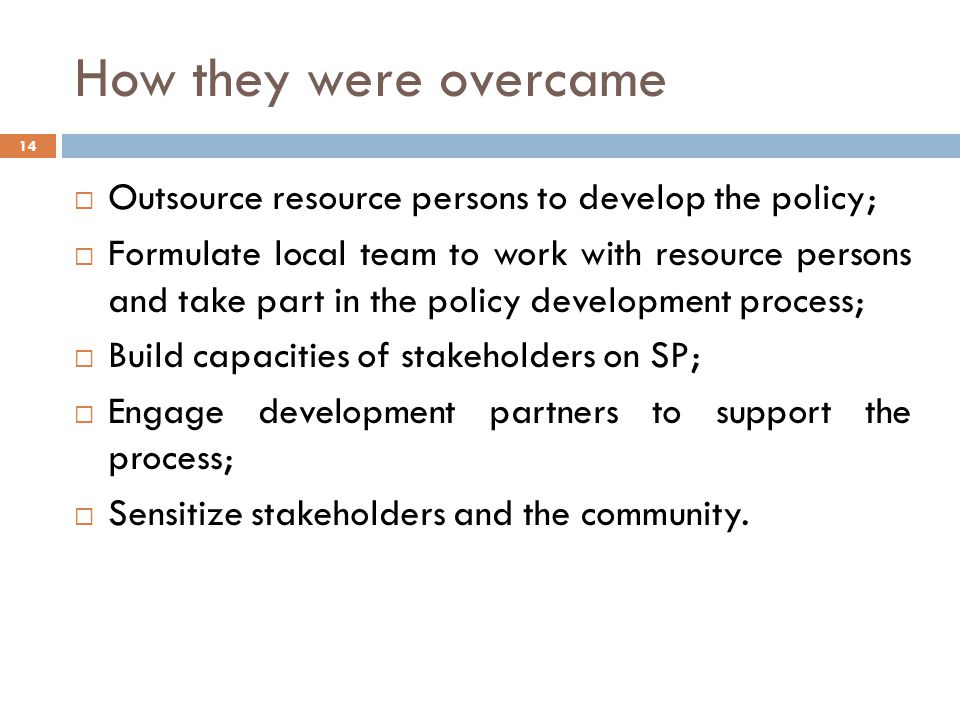 How they were overcame  Outsource resource persons to develop the policy;  Formulate local team to work with resource persons and take part in the policy development process;  Build capacities of stakeholders on SP;  Engage development partners to support the process;  Sensitize stakeholders and the community.