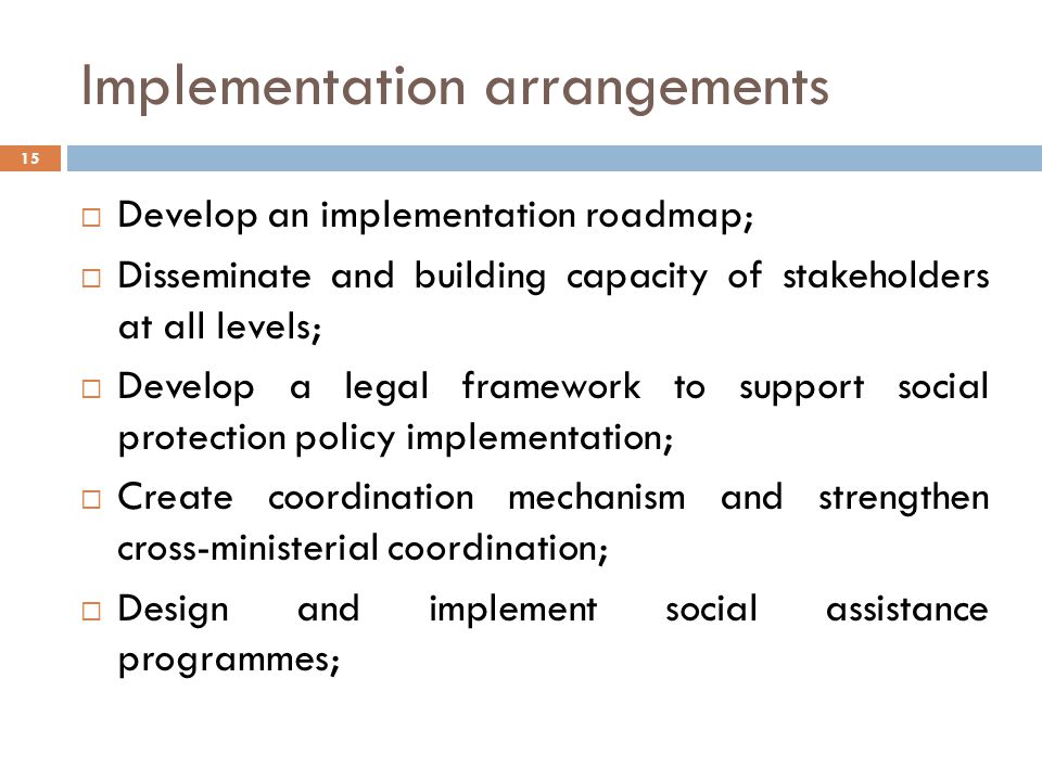 Implementation arrangements  Develop an implementation roadmap;  Disseminate and building capacity of stakeholders at all levels;  Develop a legal framework to support social protection policy implementation;  Create coordination mechanism and strengthen cross-ministerial coordination;  Design and implement social assistance programmes; 15