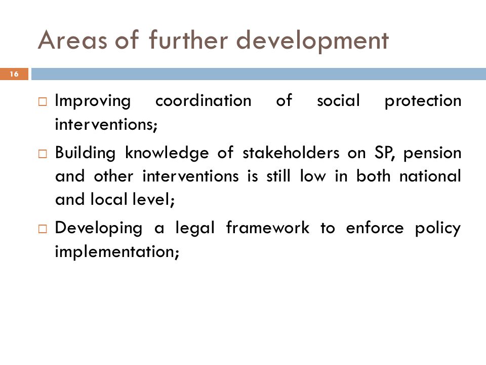 Areas of further development 16  Improving coordination of social protection interventions;  Building knowledge of stakeholders on SP, pension and other interventions is still low in both national and local level;  Developing a legal framework to enforce policy implementation;