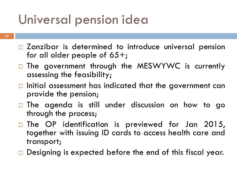 Universal pension idea 17  Zanzibar is determined to introduce universal pension for all older people of 65+;  The government through the MESWYWC is currently assessing the feasibility;  Initial assessment has indicated that the government can provide the pension;  The agenda is still under discussion on how to go through the process;  The OP identification is previewed for Jan 2015, together with issuing ID cards to access health care and transport;  Designing is expected before the end of this fiscal year.