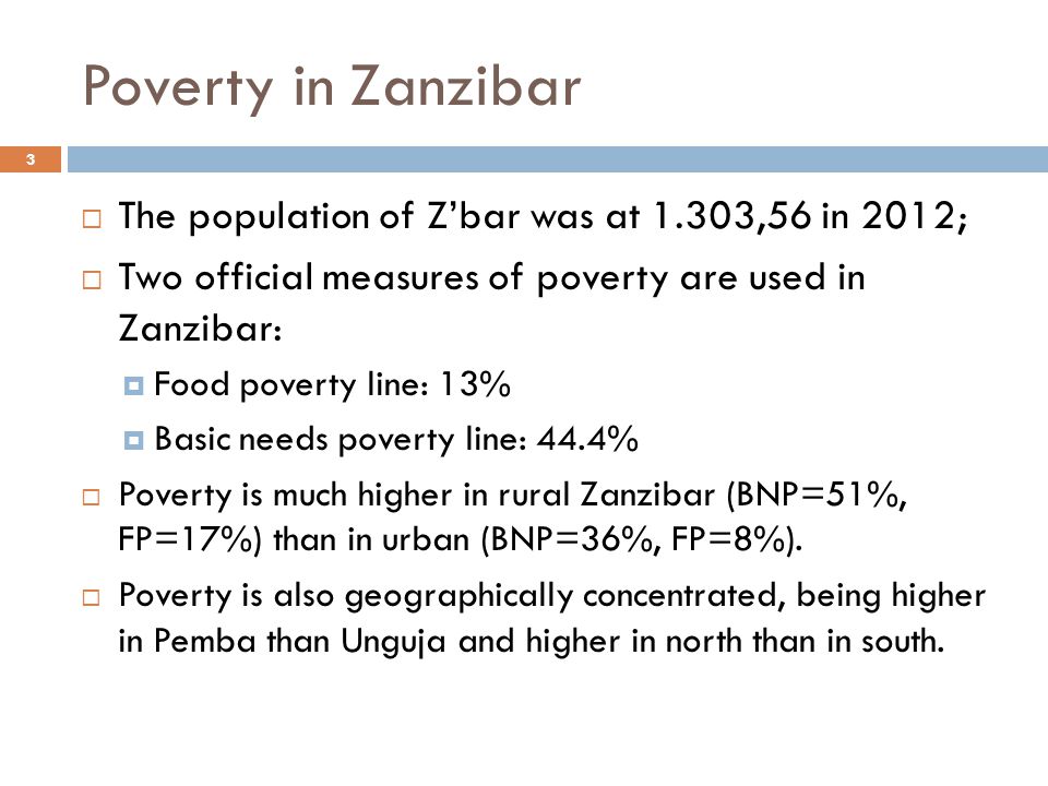 Poverty in Zanzibar  The population of Z’bar was at 1.303,56 in 2012;  Two official measures of poverty are used in Zanzibar:  Food poverty line: 13%  Basic needs poverty line: 44.4%  Poverty is much higher in rural Zanzibar (BNP=51%, FP=17%) than in urban (BNP=36%, FP=8%).
