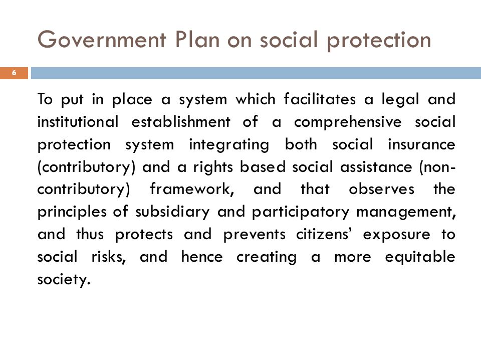 Government Plan on social protection To put in place a system which facilitates a legal and institutional establishment of a comprehensive social protection system integrating both social insurance (contributory) and a rights based social assistance (non- contributory) framework, and that observes the principles of subsidiary and participatory management, and thus protects and prevents citizens’ exposure to social risks, and hence creating a more equitable society.