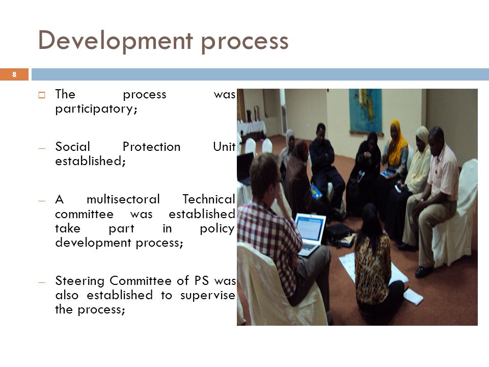 Development process  The process was participatory; — Social Protection Unit established; — A multisectoral Technical committee was established take part in policy development process; — Steering Committee of PS was also established to supervise the process; 8