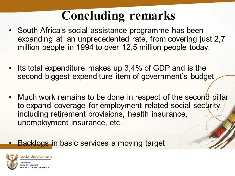 Concluding remarks South Africa’s social assistance programme has been expanding at an unprecedented rate, from covering just 2,7 million people in 1994 to over 12,5 million people today.