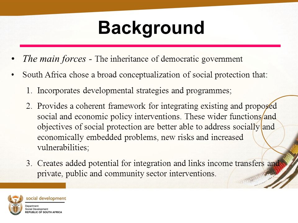 Background The main forces - The inheritance of democratic government South Africa chose a broad conceptualization of social protection that: 1.Incorporates developmental strategies and programmes; 2.Provides a coherent framework for integrating existing and proposed social and economic policy interventions.