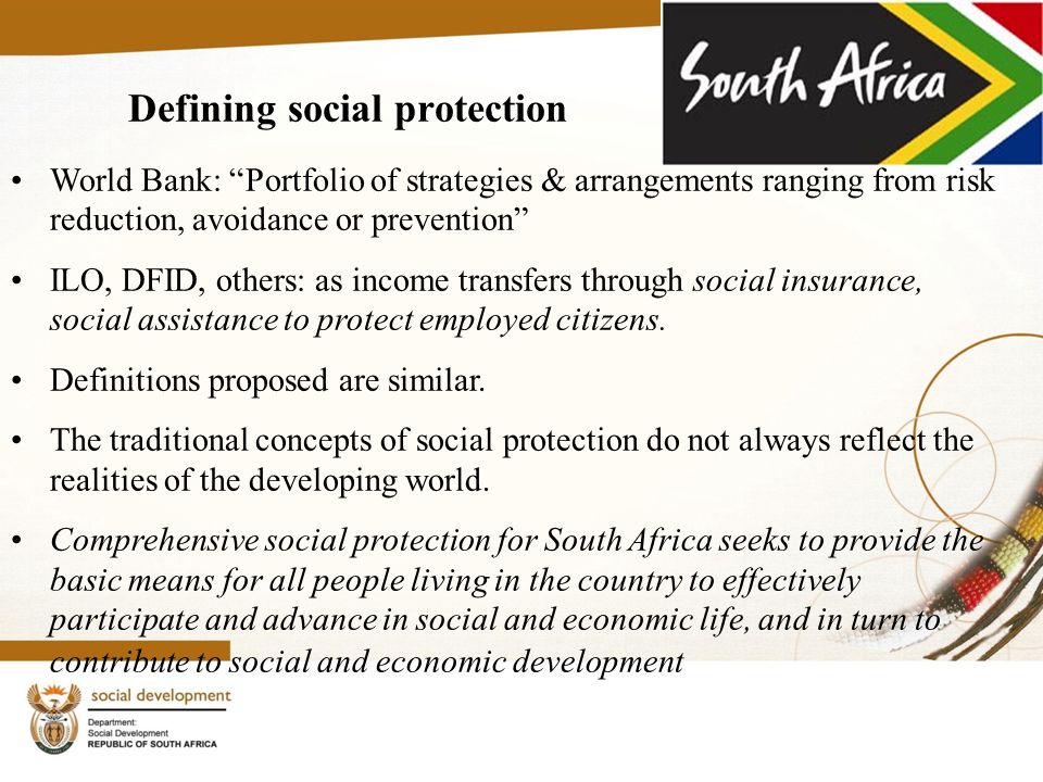 Defining social protection World Bank: Portfolio of strategies & arrangements ranging from risk reduction, avoidance or prevention ILO, DFID, others: as income transfers through social insurance, social assistance to protect employed citizens.