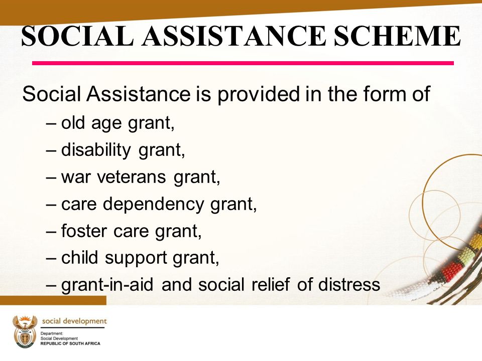 SOCIAL ASSISTANCE SCHEME Social Assistance is provided in the form of –old age grant, –disability grant, –war veterans grant, –care dependency grant, –foster care grant, –child support grant, –grant-in-aid and social relief of distress