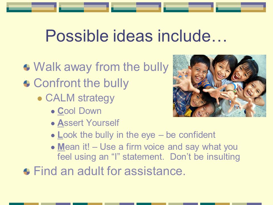 Possible ideas include… Walk away from the bully Confront the bully CALM strategy Cool Down Assert Yourself Look the bully in the eye – be confident Mean it.