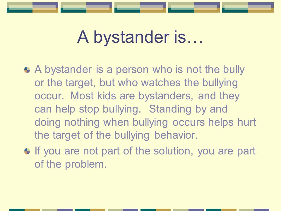 A bystander is… A bystander is a person who is not the bully or the target, but who watches the bullying occur.