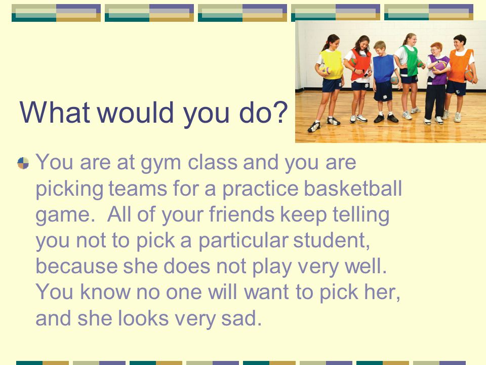 What would you do. You are at gym class and you are picking teams for a practice basketball game.