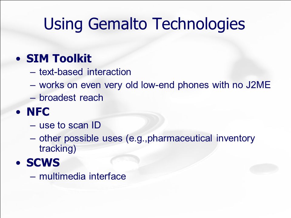Using Gemalto Technologies SIM Toolkit –text-based interaction –works on even very old low-end phones with no J2ME –broadest reach NFC –use to scan ID –other possible uses (e.g.,pharmaceutical inventory tracking) SCWS –multimedia interface