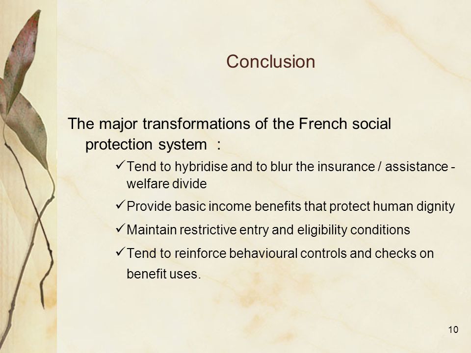 10 Conclusion The major transformations of the French social protection system : Tend to hybridise and to blur the insurance / assistance - welfare divide Provide basic income benefits that protect human dignity Maintain restrictive entry and eligibility conditions Tend to reinforce behavioural controls and checks on benefit uses.