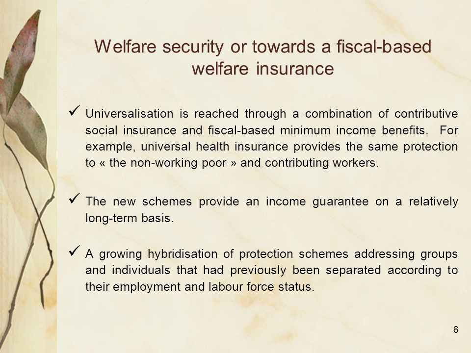 6 Welfare security or towards a fiscal-based welfare insurance Universalisation is reached through a combination of contributive social insurance and fiscal-based minimum income benefits.