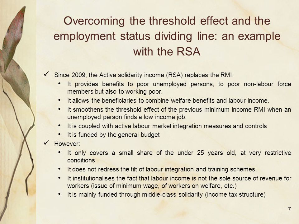 7 Overcoming the threshold effect and the employment status dividing line: an example with the RSA Since 2009, the Active solidarity income (RSA) replaces the RMI: It provides benefits to poor unemployed persons, to poor non-labour force members but also to working poor.