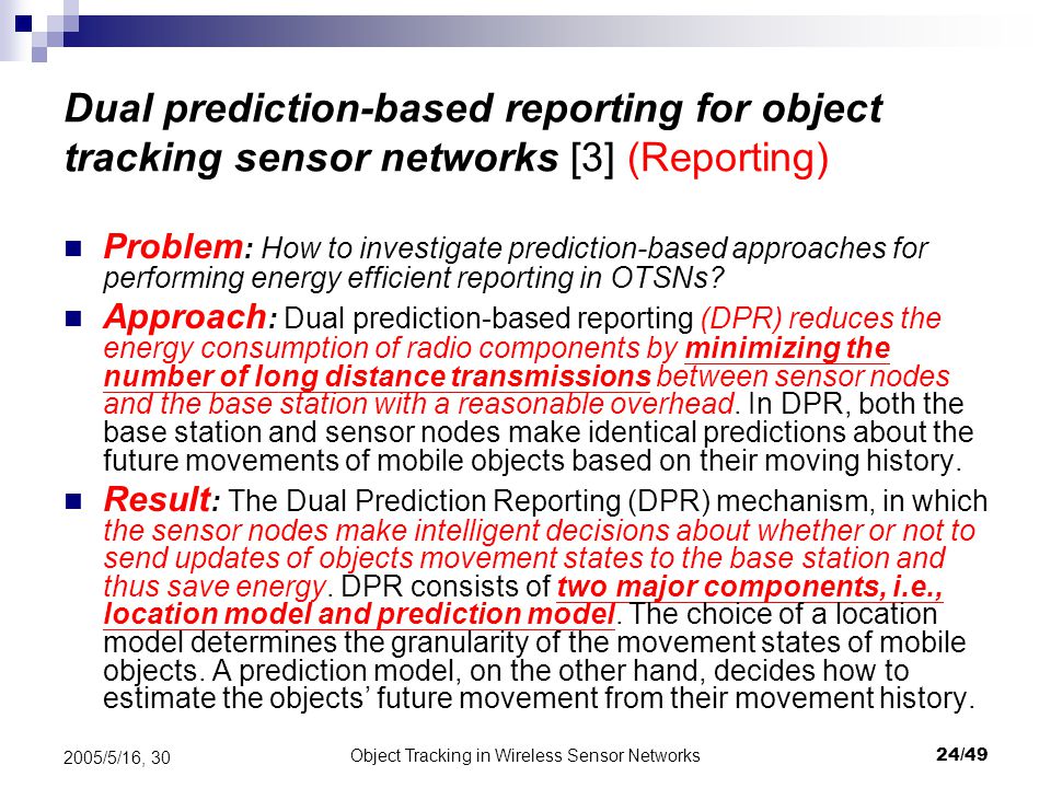 Object Tracking in Wireless Sensor Networks24/ /5/16, 30 Dual prediction-based reporting for object tracking sensor networks [3] (Reporting) Problem : How to investigate prediction-based approaches for performing energy efficient reporting in OTSNs.