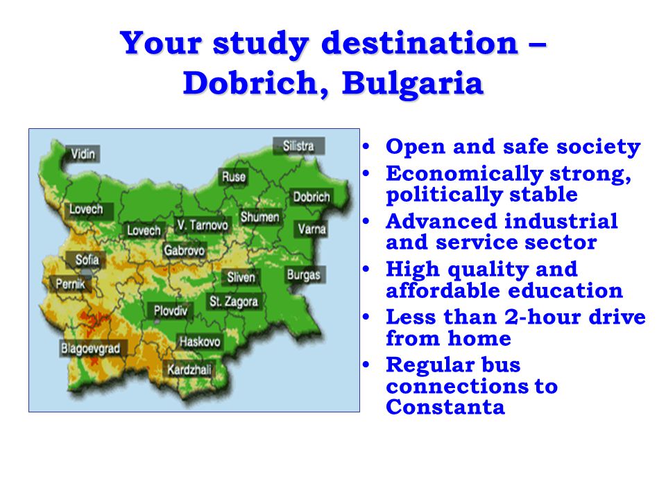 Your study destination – Dobrich, Bulgaria Open and safe society Economically strong, politically stable Advanced industrial and service sector High quality and affordable education Less than 2-hour drive from home Regular bus connections to Constanta