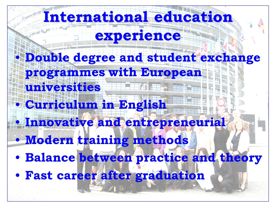 International education experience Double degree and student exchange programmes with European universities Curriculum in English Innovative and entrepreneurial Modern training methods Balance between practice and theory Fast career after graduation