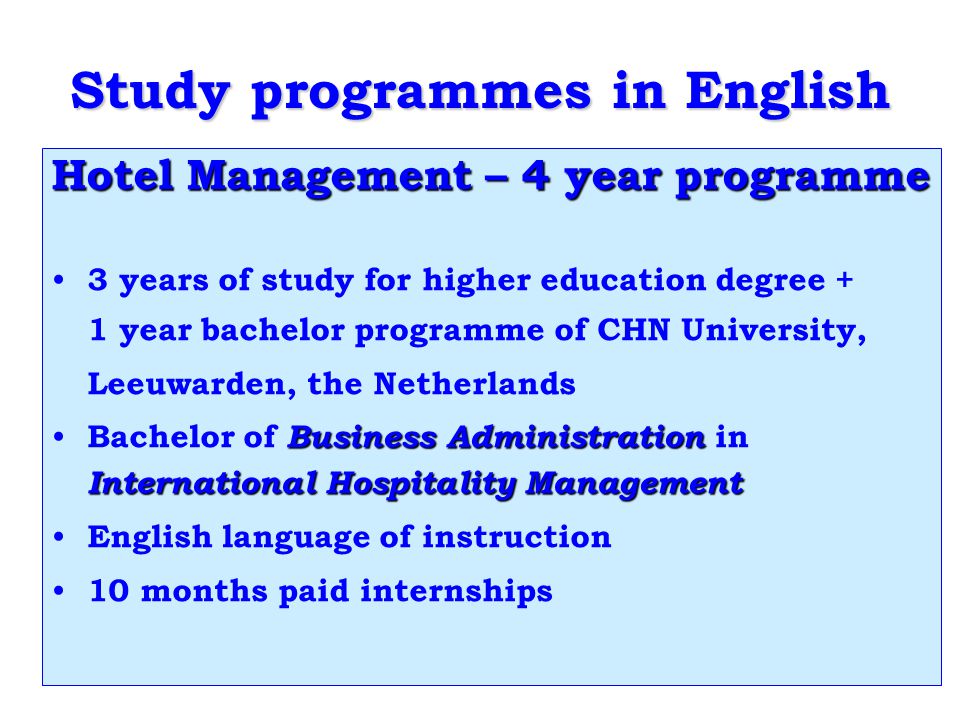 Study programmes in English Hotel Management – 4 year programme 3 years of study for higher education degree + 1 year bachelor programme of CHN University, Leeuwarden, the Netherlands Business Administration International Hospitality Management Bachelor of Business Administration in International Hospitality Management English language of instruction 10 months paid internships