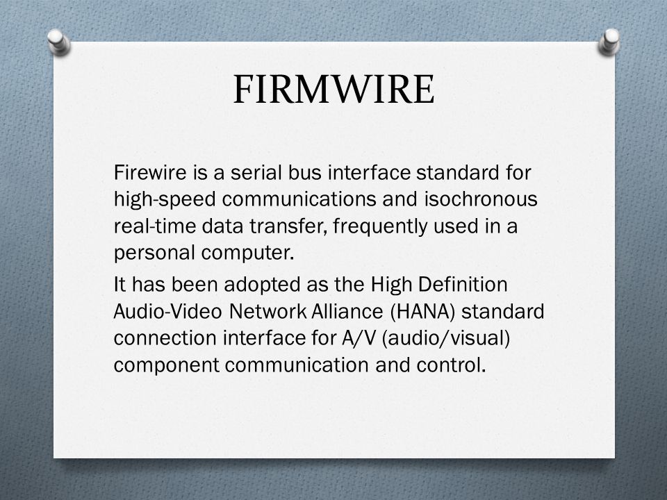 FIRMWIRE Firewire is a serial bus interface standard for high-speed communications and isochronous real-time data transfer, frequently used in a personal computer.