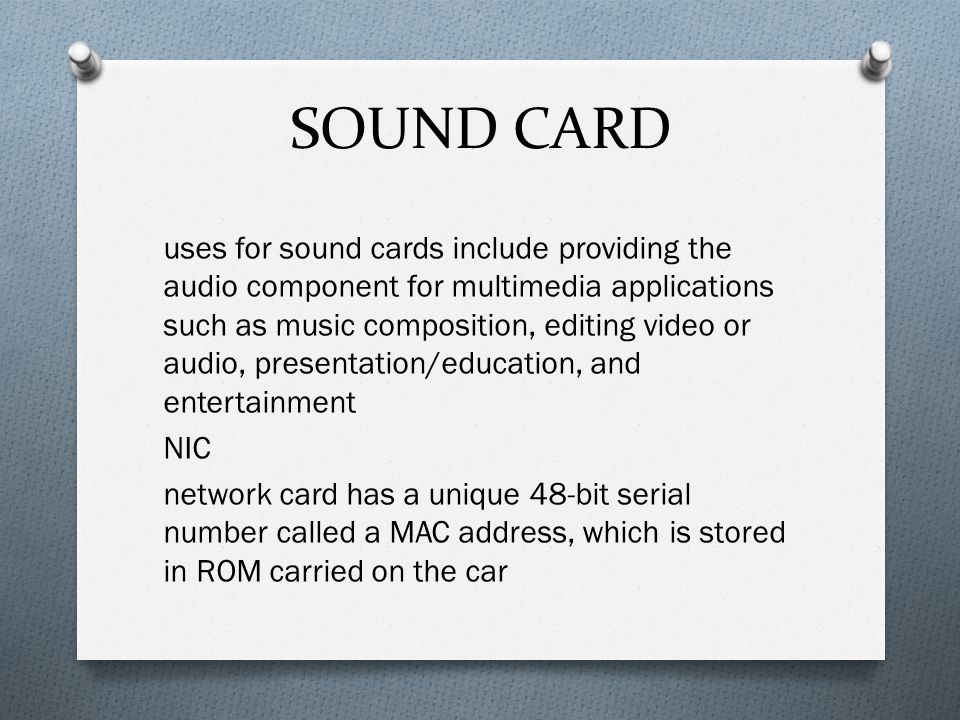 SOUND CARD uses for sound cards include providing the audio component for multimedia applications such as music composition, editing video or audio, presentation/education, and entertainment NIC network card has a unique 48-bit serial number called a MAC address, which is stored in ROM carried on the car