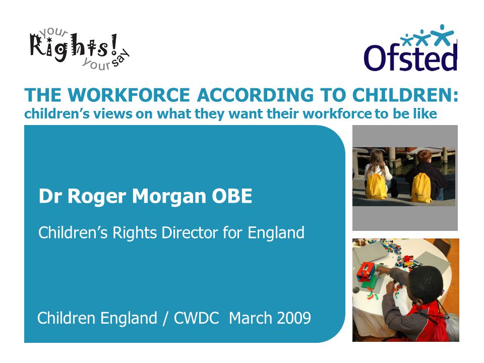 THE WORKFORCE ACCORDING TO CHILDREN: children’s views on what they want their workforce to be like Dr Roger Morgan OBE Children’s Rights Director for England Children England / CWDC March 2009