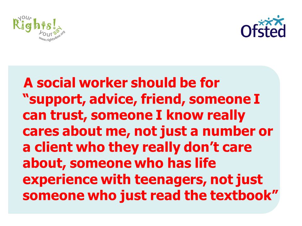 A social worker should be for support, advice, friend, someone I can trust, someone I know really cares about me, not just a number or a client who they really don’t care about, someone who has life experience with teenagers, not just someone who just read the textbook