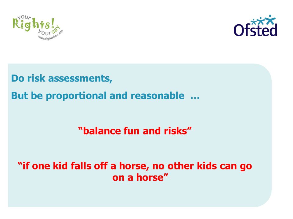 Do risk assessments, But be proportional and reasonable … balance fun and risks if one kid falls off a horse, no other kids can go on a horse