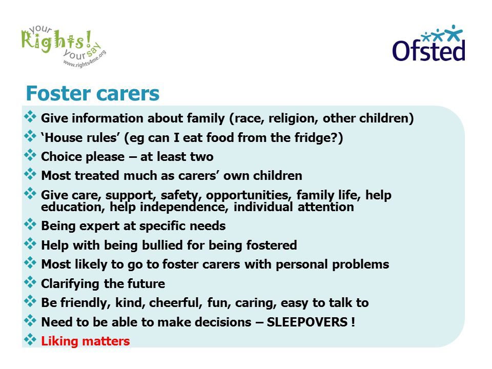Foster carers  Give information about family (race, religion, other children)  ‘House rules’ (eg can I eat food from the fridge )  Choice please – at least two  Most treated much as carers’ own children  Give care, support, safety, opportunities, family life, help education, help independence, individual attention  Being expert at specific needs  Help with being bullied for being fostered  Most likely to go to foster carers with personal problems  Clarifying the future  Be friendly, kind, cheerful, fun, caring, easy to talk to  Need to be able to make decisions – SLEEPOVERS .